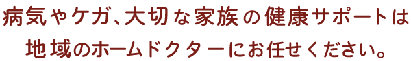 病気やケガ、大切な家族の健康サポートは地域のホームドクターにお任せください。